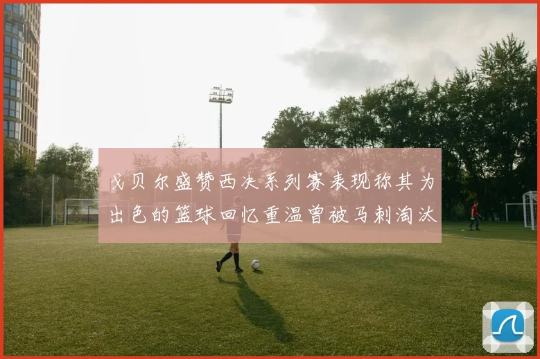 戈贝尔盛赞西决系列赛表现称其为出色的篮球回忆重温曾被马刺淘汰的经历