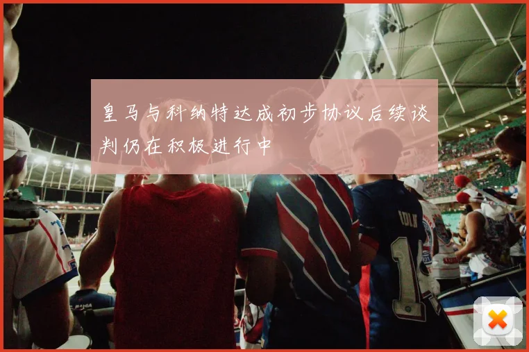 皇马与科纳特达成初步协议后续谈判仍在积极进行中