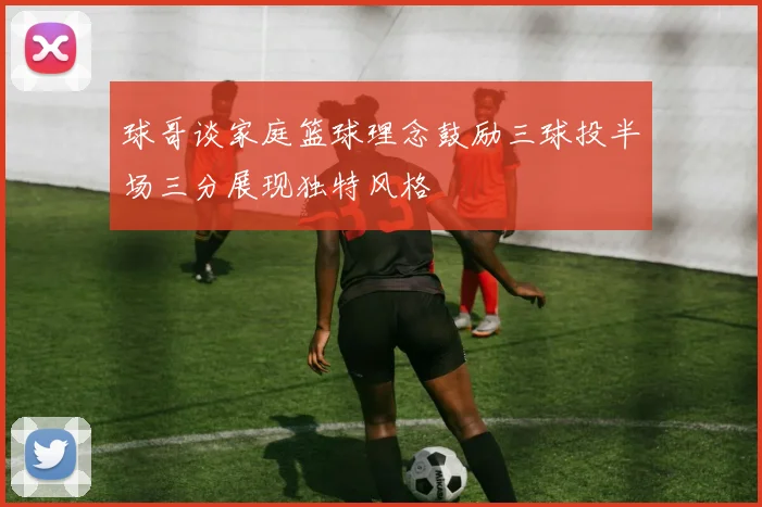 球哥谈家庭篮球理念鼓励三球投半场三分展现独特风格