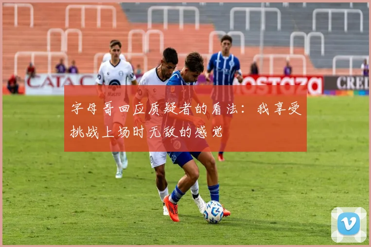 字母哥回应质疑者的看法：我享受挑战上场时无敌的感觉