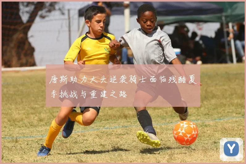 唐斯助力大头逆袭骑士面临残酷夏季挑战与重建之路