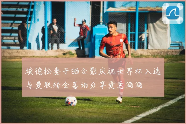 埃德松妻子晒合影庆祝世界杯入选与曼联转会喜讯分享爱意满满