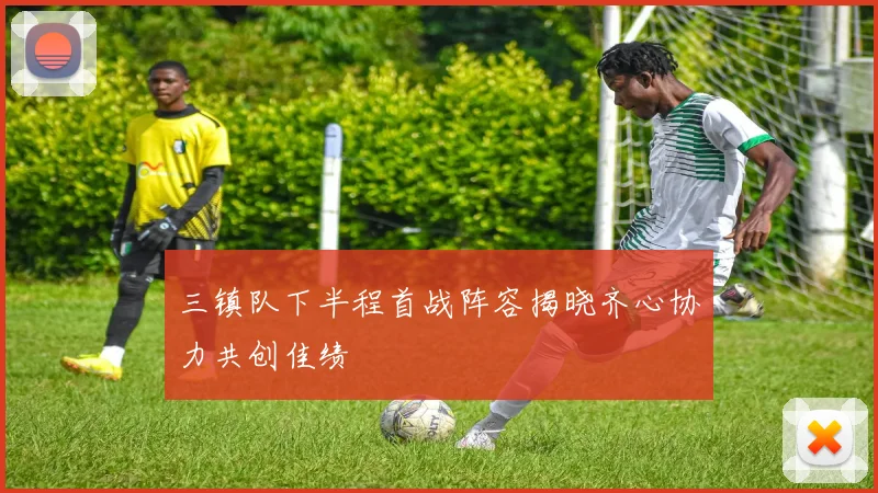 三镇队下半程首战阵容揭晓齐心协力共创佳绩