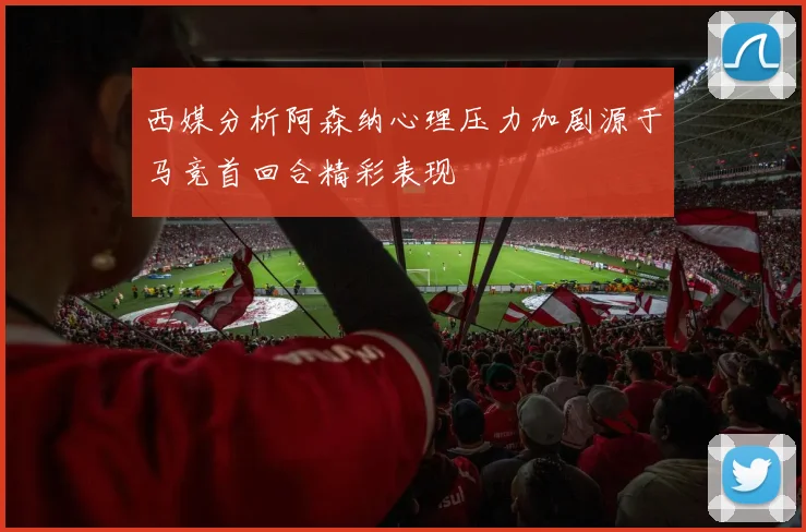 西媒分析阿森纳心理压力加剧源于马竞首回合精彩表现