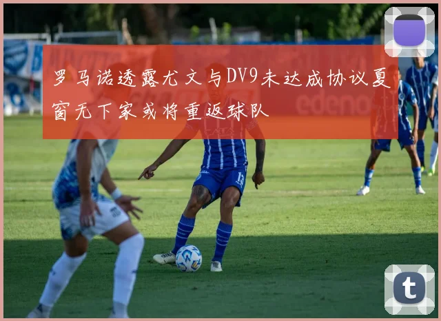 罗马诺透露尤文与DV9未达成协议夏窗无下家或将重返球队