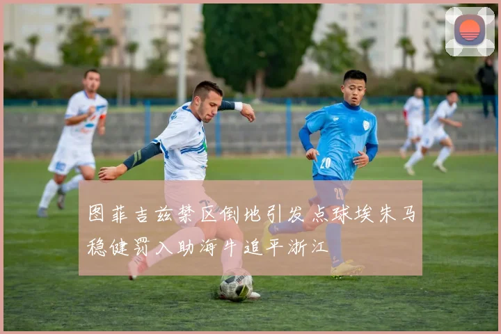 图菲吉兹禁区倒地引发点球埃朱马稳健罚入助海牛追平浙江