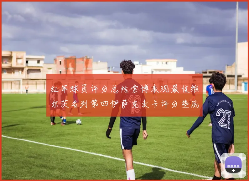 红军球员评分总结索博表现最佳维尔茨名列第四伊萨克麦卡评分垫底