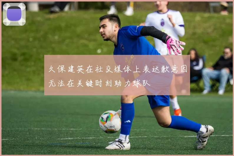久保建英在社交媒体上表达歉意因无法在关键时刻助力球队