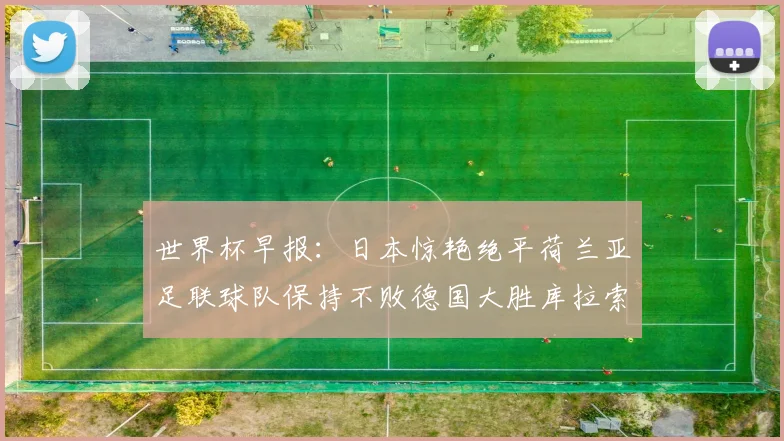 世界杯早报：日本惊艳绝平荷兰亚足联球队保持不败德国大胜库拉索