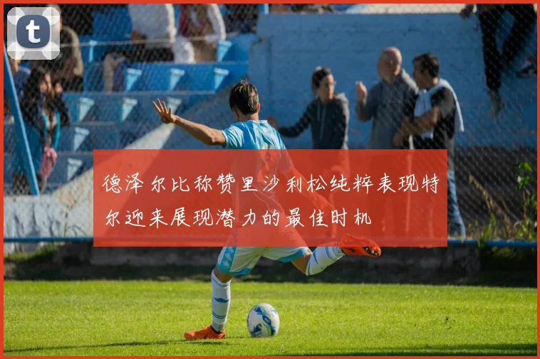 德泽尔比称赞里沙利松纯粹表现特尔迎来展现潜力的最佳时机