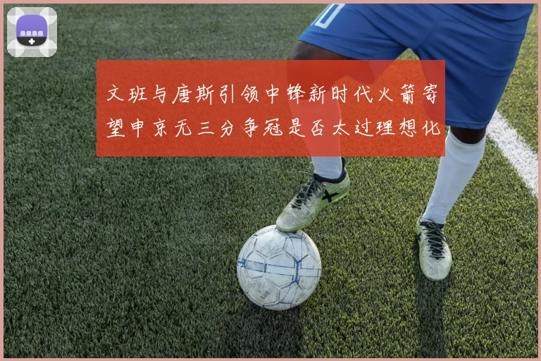 文班与唐斯引领中锋新时代火箭寄望申京无三分争冠是否太过理想化
