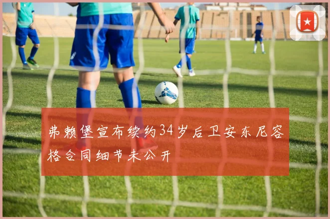 弗赖堡宣布续约34岁后卫安东尼容格合同细节未公开