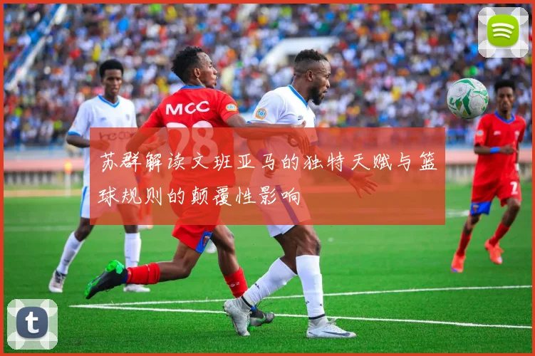 苏群解读文班亚马的独特天赋与篮球规则的颠覆性影响