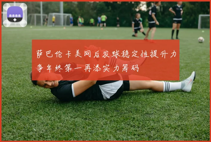 萨巴伦卡美网后发球稳定性提升力争年终第一再添实力筹码