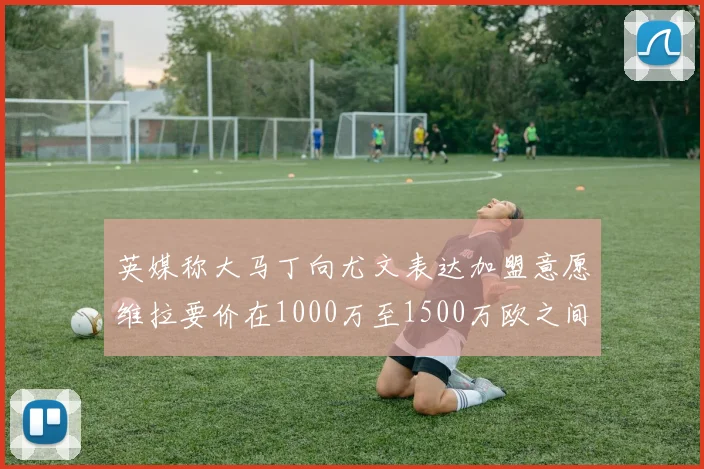 英媒称大马丁向尤文表达加盟意愿维拉要价在1000万至1500万欧之间