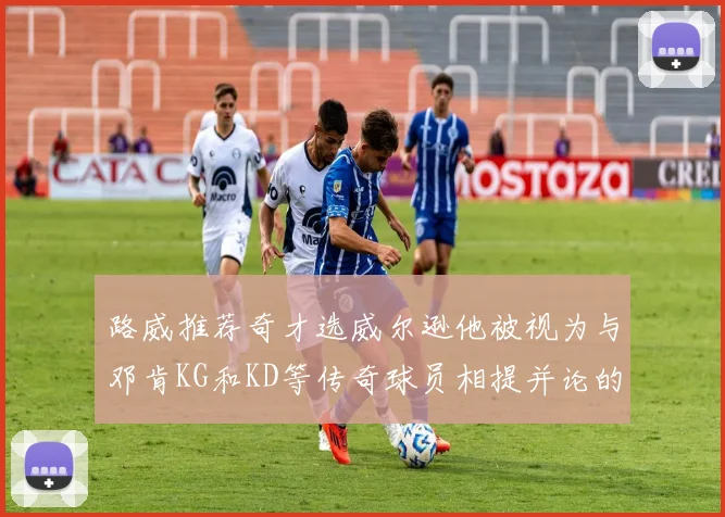 路威推荐奇才选威尔逊他被视为与邓肯KG和KD等传奇球员相提并论的未来之星