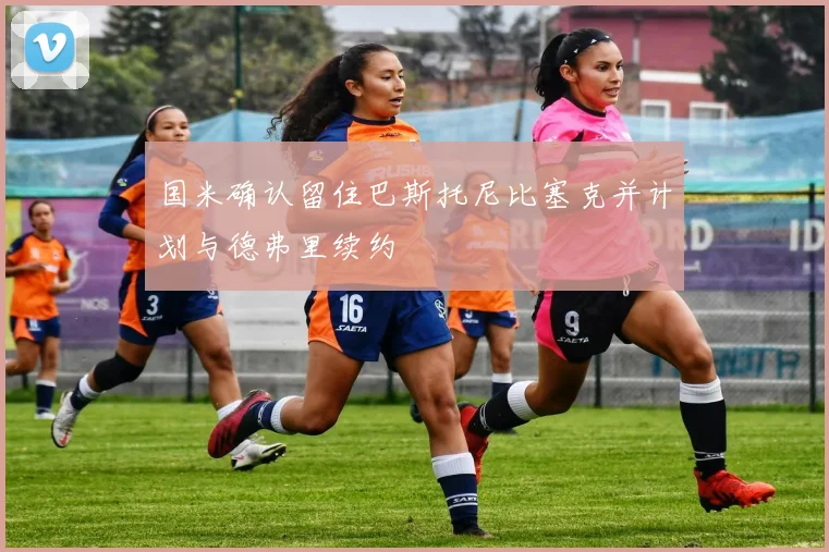 国米确认留住巴斯托尼比塞克并计划与德弗里续约