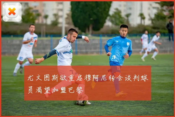 尤文图斯欲重启穆阿尼转会谈判球员渴望加盟巴黎