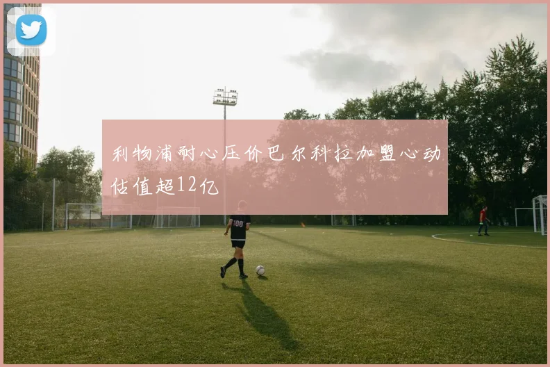 利物浦耐心压价巴尔科拉加盟心动估值超12亿