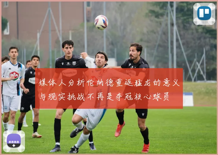 媒体人分析伦纳德重返猛龙的意义与现实挑战不再是夺冠核心球员