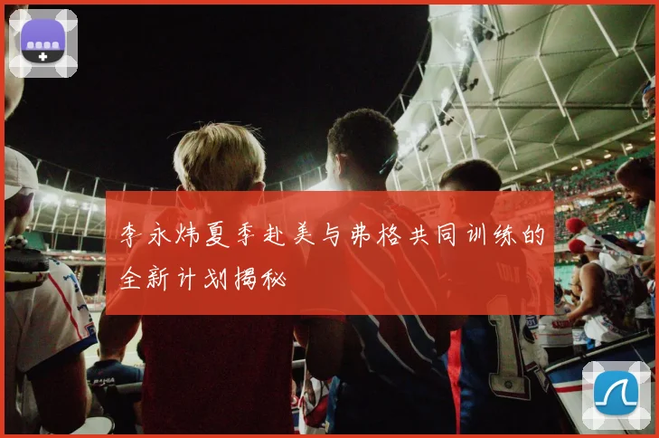 李永炜夏季赴美与弗格共同训练的全新计划揭秘