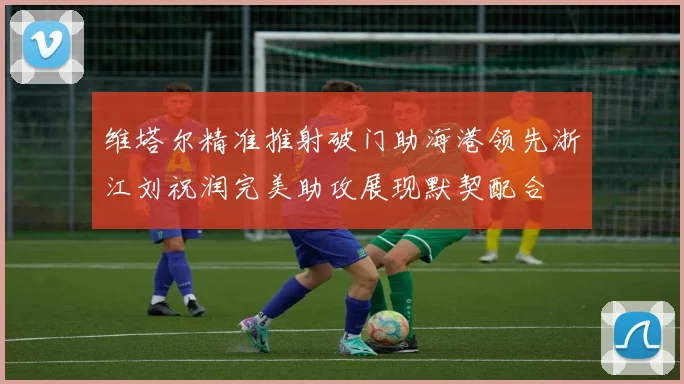 维塔尔精准推射破门助海港领先浙江刘祝润完美助攻展现默契配合