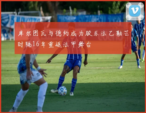 库尔图瓦与德约成为股东法乙勒芒时隔16年重返法甲舞台