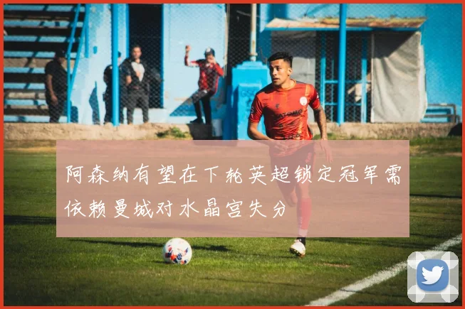 阿森纳有望在下轮英超锁定冠军需依赖曼城对水晶宫失分
