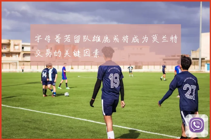 字母哥若留队雄鹿或将成为莫兰特交易的关键因素