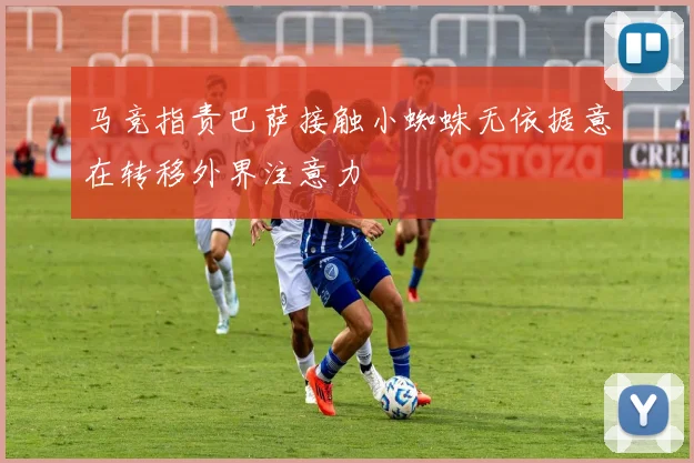 马竞指责巴萨接触小蜘蛛无依据意在转移外界注意力