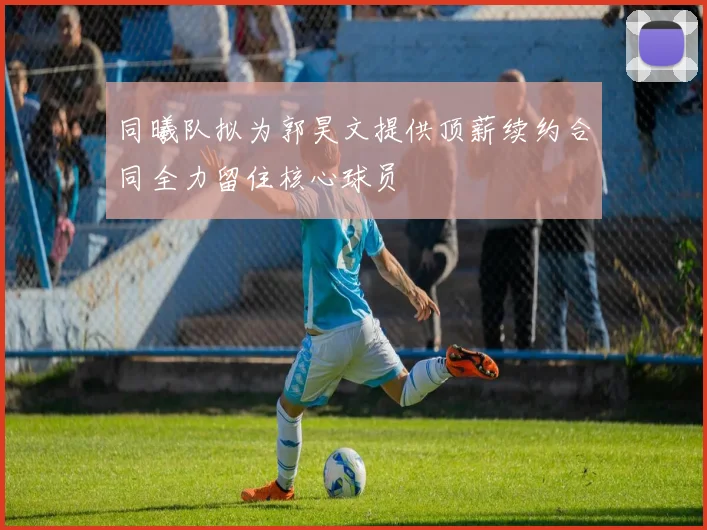 同曦队拟为郭昊文提供顶薪续约合同全力留住核心球员