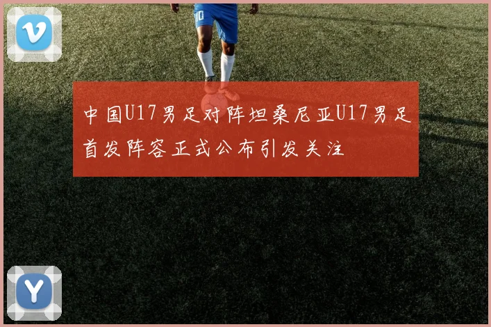 中国U17男足对阵坦桑尼亚U17男足首发阵容正式公布引发关注