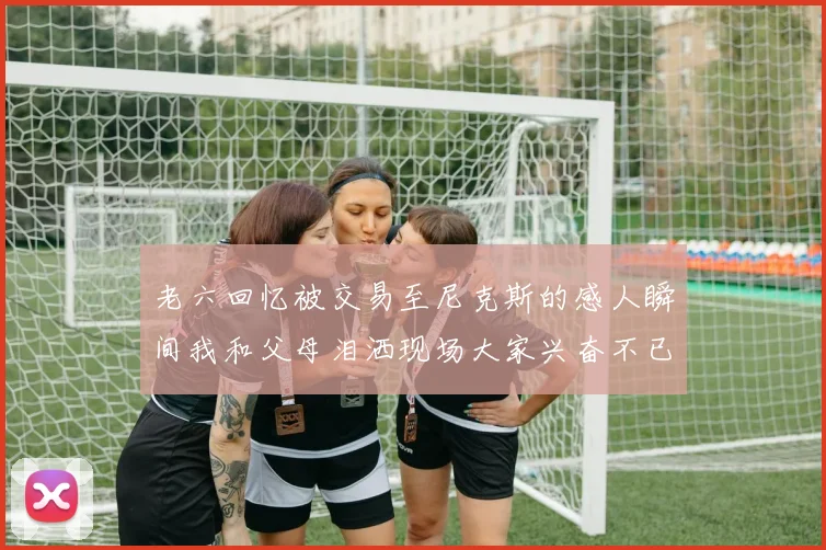 老六回忆被交易至尼克斯的感人瞬间我和父母泪洒现场大家兴奋不已