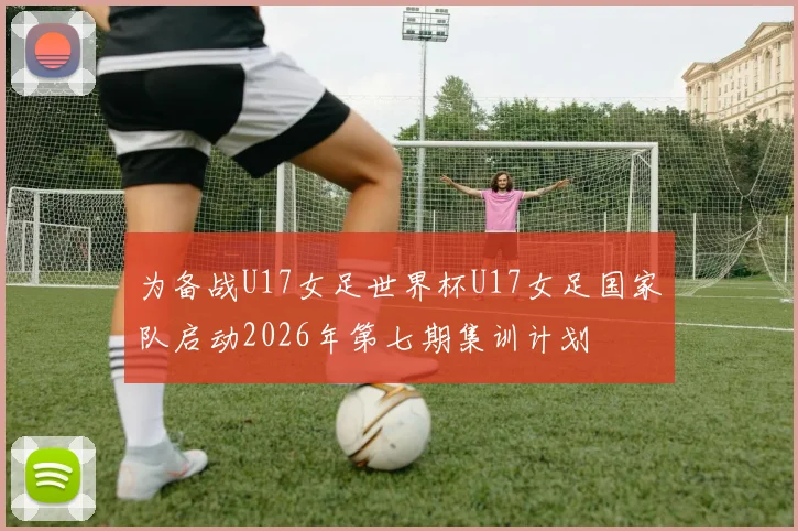 为备战U17女足世界杯U17女足国家队启动2026年第七期集训计划