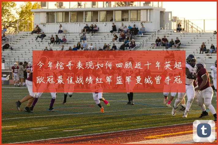 今年枪手表现如何回顾近十年英超欧冠最佳战绩红军蓝军曼城曾夺冠