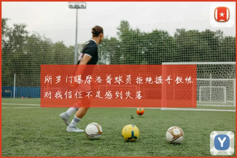 所罗门曝摩洛哥球员拒绝握手教练对我信任不足感到失落