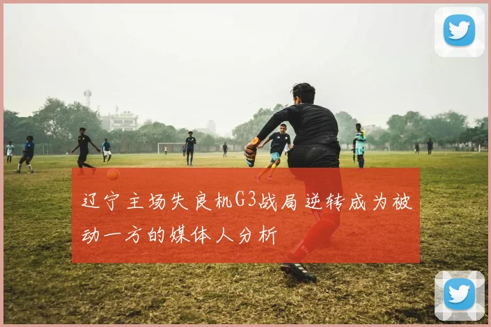 辽宁主场失良机G3战局逆转成为被动一方的媒体人分析